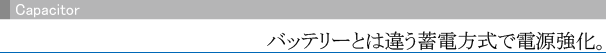 Capacitor バッテリーとは違う蓄電方式で電源強化。